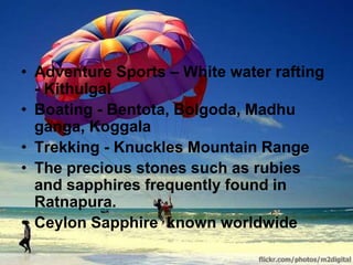• Adventure Sports – White water rafting
- Kithulgal
• Boating - Bentota, Bolgoda, Madhu
ganga, Koggala
• Trekking - Knuckles Mountain Range
• The precious stones such as rubies
and sapphires frequently found in
Ratnapura.
• Ceylon Sapphire known worldwide
 