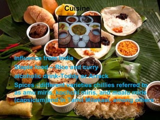 Cuisine
• Influence from India
• Staple food – Rice and curry
• alcoholic drink-Toddy or Arrack
• Spices - different varieties chillies referred to
as amu miris, kochchi miris, and maalu miris
(capsicum)and in Tamil Milakaai, among others
 
