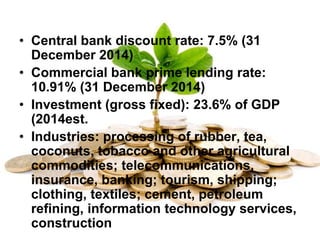 • Central bank discount rate: 7.5% (31
December 2014)
• Commercial bank prime lending rate:
10.91% (31 December 2014)
• Investment (gross fixed): 23.6% of GDP
(2014est.
• Industries: processing of rubber, tea,
coconuts, tobacco and other agricultural
commodities; telecommunications,
insurance, banking; tourism, shipping;
clothing, textiles; cement, petroleum
refining, information technology services,
construction
 