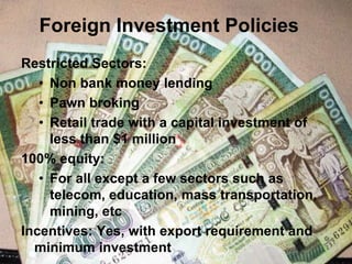 Foreign Investment Policies
Restricted Sectors:
• Non bank money lending
• Pawn broking
• Retail trade with a capital investment of
less than $1 million
100% equity:
• For all except a few sectors such as
telecom, education, mass transportation,
mining, etc
Incentives: Yes, with export requirement and
minimum investment
 