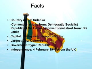 Facts
• Country name: Srilanka
-Conventional long form: Democratic Socialist
Republic of Sri Lanka -Conventional short form: Sri
Lanka
• Capital: Sri Jayawardenapura- Kotte
• Largest City: Colombo
• Government type: Republic
• Independence: 4 February 1948 (from the UK)
 