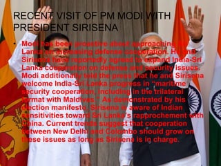 RECENT VISIT OF PM MODI WITH
PRESIDENT SIRISENA
• Modi has been proactive about approaching Sri
Lanka on increasing defense cooperation. He and
Sirisena have reportedly agreed to expand India-Sri
Lanka cooperation on defense and security issues.
Modi additionally told the press that he and Sirisena
welcome India-Sri Lanka progress in “maritime
security cooperation, including in the trilateral
format with Maldives.” As demonstrated by his
election manifesto, Sirisena is aware of Indian
sensitivities toward Sri Lanka’s rapprochement with
China. Current trends suggest that cooperation
between New Delhi and Colombo should grow on
these issues as long as Sirisena is in charge.
 
