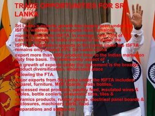 TRADE OPPORTUNITIES FOR SRI
LANKA
• Sri Lanka’s exports growth has largely been under the
ISFTA, whereas India’s exports have remained
• mostly outside the ISFTA. In average, over 70% of Sri
Lanka’s exports to India continue to be under the
• ISFTA, while India’s exports to Sri Lanka under the ISFTA
remains only around 25%. Sri Lanka could
• export more than 4000 product lines to the Indian market on
duty free basis. The noteworthy aspect of
• the growth of exports under the agreement is the broader
product diversification, which took place
• following the FTA.
• Major exports from Sri Lanka under the ISFTA includes;
apparel, furniture, MDF boards, glass bottles,
• processed meat products, poultry feed, insulated wires &
cables, bottle coolers, pneumatic tires, tiles &
• ceramics products, rubber gloves, electrical panel boards &
enclosures, machinery parts, food
• preparations and spices etc.
 