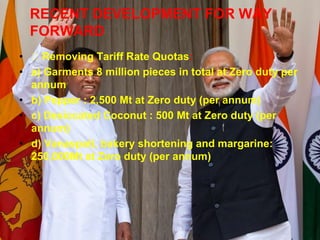 RECENT DEVELOPMENT FOR WAY
FORWARD
• Removing Tariff Rate Quotas:
• a) Garments 8 million pieces in total at Zero duty per
annum
• b) Pepper : 2,500 Mt at Zero duty (per annum)
• c) Desiccated Coconut : 500 Mt at Zero duty (per
annum)
• d) Vanaspati, bakery shortening and margarine:
250,000Mt at Zero duty (per annum)
 