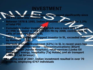INVESTMENT
 Indian investment into SL has also increased significantly since
the FTA came into operation
 Between 1978 & 1995, Indian investment accounted for 1.2%
of total FDI
 Cumulative Indian investment which was a mere US$ 1.437 Mn
in 1998 increased to US$ 125.925 Mn by 2008, contributing to
14% of total FDI flows to SL
 India is now the second biggest investor in SL, exceeded only
by Malaysia
 The bulk of Indian investment (63%) in SL in recent years has
been in the services sector – telecommunications (Bharti
Airtel), health (Apollo Hospitals), retail services (Lanka Oil
Company), energy, hospitality (Taj Hotels) and air transport
services (Jet Airways)
 As of the end of 2007, Indian investment resulted in over 70
projects, employing 6747 individuals
 