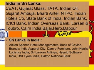 India in Sri Lanka:
CEAT, Gujarat Glass, TATA, Indian Oil,
Gujarat Ambuja, Bharti Airtel, NTPC, Indian
Hotels Co, State Bank of India, Indian Bank,
ICICI Bank, Indian Overseas Bank, Larsen &
Toubro, Cairn India,Bajaj,Hero,Dabour
• Sri Lanka in India::
• Aitken Spence Hotel Managements, Bank of Ceylon,
Brandix India Apparel City, Damro Furniture, John Keells
Logistics India, Sri Lankan Airlines, Hsenid Software
India, DSI Tyres India, Hatton National Bank
 
