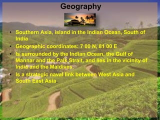 Geography
• Southern Asia, island in the Indian Ocean, South of
India
• Geographic coordinates: 7 00 N, 81 00 E
• Is surrounded by the Indian Ocean, the Gulf of
Mannar and the Palk Strait, and lies in the vicinity of
India and the Maldives.
• Is a strategic naval link between West Asia and
South East Asia.
 