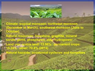 • Climate: tropical monsoon; northeast monsoon
(December to March); southwest monsoon (June to
October)
• Natural resources: limestone, graphite, mineral
sands, gems, phosphates, clay, hydropower
• Land use: arable land: 13.96% permanent crops:
15.24% other: 70.8% (2014)
• Natural hazards: occasional cyclones and tornadoes
 