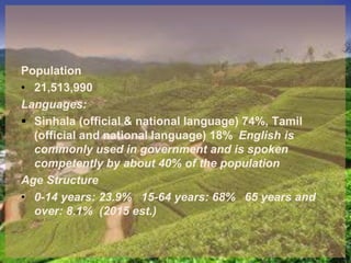 Population
• 21,513,990
Languages:
 Sinhala (official & national language) 74%, Tamil
(official and national language) 18% English is
commonly used in government and is spoken
competently by about 40% of the population
Age Structure
• 0-14 years: 23.9% 15-64 years: 68% 65 years and
over: 8.1% (2015 est.)
 