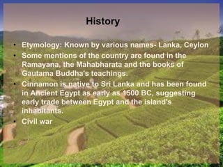 History
• Etymology: Known by various names- Lanka, Ceylon
• Some mentions of the country are found in the
Ramayana, the Mahabharata and the books of
Gautama Buddha's teachings.
• Cinnamon is native to Sri Lanka and has been found
in Ancient Egypt as early as 1500 BC, suggesting
early trade between Egypt and the island's
inhabitants.
• Civil war
 