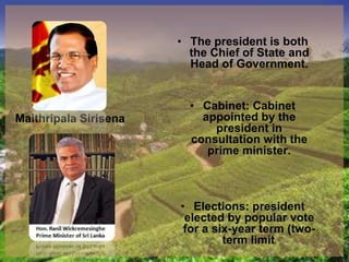 Maithripala Sirisena
• The president is both
the Chief of State and
Head of Government.
• Cabinet: Cabinet
appointed by the
president in
consultation with the
prime minister.
• Elections: president
elected by popular vote
for a six-year term (two-
term limit)
 