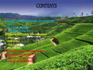 CONTENTS
• COUNTRY AT GLANCE
• NATURAL & GEOGRAPHICAL ENVIRONMENT
- MAP
- FLORA & FAUNNA
- TOURISTS PLACES
 SOCIAL & CULTURAL ENVIRONMENT
- FOOD
-DRESSING
- CULTURE
-RELIGIONS
 POLITICAL LEGAL ENVIRONMENT
 ECONOMIC ENVIRONMENT
- INTERNATIONAL TRADE
- TRADE AGREEMENTS
 