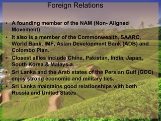 Foreign Relations
• A founding member of the NAM (Non- Aligned
Movement)
• It also is a member of the Commonwealth, SAARC,
World Bank, IMF, Asian Development Bank (ADB) and
Colombo Plan.
• Closest allies include China, Pakistan, India, Japan,
South Korea & Malaysia.
• Sri Lanka and the Arab states of the Persian Gulf (GCC)
enjoy strong economic and military ties.
• Sri Lanka maintains good relationships with both
Russia and United States
 