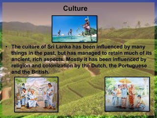 Culture
• The culture of Sri Lanka has been influenced by many
things in the past, but has managed to retain much of its
ancient, rich aspects. Mostly it has been influenced by
religion and colonization by the Dutch, the Portuguese
and the British.
 