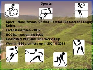 Sports
• Sport – Most famous Cricket ,Football (Soccer) and Rugby
Union.
• Earliest matches - 1832
• BCCSL – governing body
• Co-Hosted 1996 and 2011 World Cup
• Won in 1996 , runners up in 2007 & 2011
 