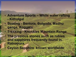 • Adventure Sports – White water rafting
- Kithulgal
• Boating - Bentota, Bolgoda, Madhu
ganga, Koggala
• Trekking - Knuckles Mountain Range
• The precious stones such as rubies
and sapphires frequently found in
Ratnapura.
• Ceylon Sapphire known worldwide
 