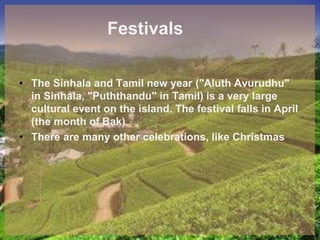 Festivals
• The Sinhala and Tamil new year ("Aluth Avurudhu"
in Sinhala, "Puththandu" in Tamil) is a very large
cultural event on the island. The festival falls in April
(the month of Bak)
• There are many other celebrations, like Christmas
 
