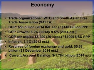 Economy
• Trade organizations: WTO and South Asian Free
Trade Association (SAFTA)
• GDP: $56 billion (2014 IMF est.) / $140 Billion PPP
• GDP Growth: 8.2% (2013)/ 9.5% (2014 est.)
• GDP per capita: $5,300 (2014est.) / $7000 USD PPP
• Inflation: 3.4% (2013 est.)
• Reserves of foreign exchange and gold: $5.63
billion (31 December 2014 est.)
• Current Account Balance: $-1.784 billion (2014 est.)
 