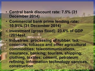 • Central bank discount rate: 7.5% (31
December 2014)
• Commercial bank prime lending rate:
10.91% (31 December 2014)
• Investment (gross fixed): 23.6% of GDP
(2014est.
• Industries: processing of rubber, tea,
coconuts, tobacco and other agricultural
commodities; telecommunications,
insurance, banking; tourism, shipping;
clothing, textiles; cement, petroleum
refining, information technology services,
construction
 
