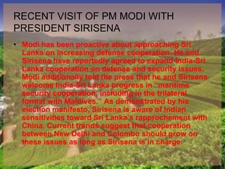RECENT VISIT OF PM MODI WITH
PRESIDENT SIRISENA
• Modi has been proactive about approaching Sri
Lanka on increasing defense cooperation. He and
Sirisena have reportedly agreed to expand India-Sri
Lanka cooperation on defense and security issues.
Modi additionally told the press that he and Sirisena
welcome India-Sri Lanka progress in “maritime
security cooperation, including in the trilateral
format with Maldives.” As demonstrated by his
election manifesto, Sirisena is aware of Indian
sensitivities toward Sri Lanka’s rapprochement with
China. Current trends suggest that cooperation
between New Delhi and Colombo should grow on
these issues as long as Sirisena is in charge.
 