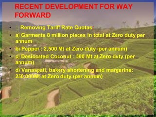 RECENT DEVELOPMENT FOR WAY
FORWARD
• Removing Tariff Rate Quotas:
• a) Garments 8 million pieces in total at Zero duty per
annum
• b) Pepper : 2,500 Mt at Zero duty (per annum)
• c) Desiccated Coconut : 500 Mt at Zero duty (per
annum)
• d) Vanaspati, bakery shortening and margarine:
250,000Mt at Zero duty (per annum)
 