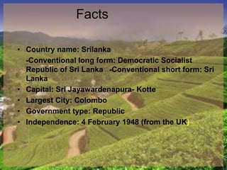 Facts
• Country name: Srilanka
-Conventional long form: Democratic Socialist
Republic of Sri Lanka -Conventional short form: Sri
Lanka
• Capital: Sri Jayawardenapura- Kotte
• Largest City: Colombo
• Government type: Republic
• Independence: 4 February 1948 (from the UK)
 