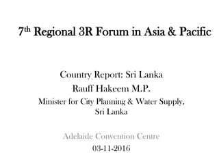 7th Regional 3R Forum in Asia & Pacific
Country Report: Sri Lanka
Rauff Hakeem M.P.
Minister for City Planning & Water Supply,
Sri Lanka
Adelaide Convention Centre
03-11-2016
 
