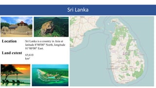 Sri	Lanka
Location
Land extent
2
Sri Lanka is a country in Asia at
latitude 8°00′00″ North, longitude
81°00′00″ East.
65,6...