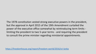 The 1978 constitution vested strong executive powers in the president,
but the approval in April 2015 of the 19th Amendment curtailed the
power of the executive office somewhat by reintroducing term limits -
limiting the president to two 5-year terms - and requiring the president
to consult the prime minister regarding ministerial appointments.
https://freedomhouse.org/report/freedom-world/2016/sri-lanka
 