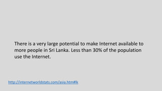 http://internetworldstats.com/asia.htm#lk
There is a very large potential to make Internet available to
more people in Sri Lanka. Less than 30% of the population
use the Internet.
 
