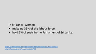 In Sri Lanka, women
 make up 35% of the labour force.
 hold 6% of seats in the Parliament of Sri Lanka.
https://freedomhouse.org/report/freedom-world/2017/sri-lanka
http://hdr.undp.org/en/composite/GII
 
