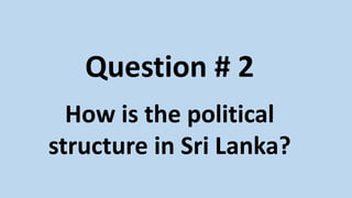 Question # 2
How is the political
structure in Sri Lanka?
 