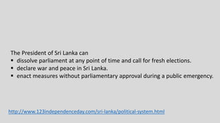 The President of Sri Lanka can
 dissolve parliament at any point of time and call for fresh elections.
 declare war and peace in Sri Lanka.
 enact measures without parliamentary approval during a public emergency.
http://www.123independenceday.com/sri-lanka/political-system.html
 