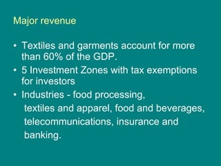 Major revenue Textiles and garments account for more than 60% of the GDP.  5 Investment Zones with tax exemptions  for investors Industries - food processing,  textiles and apparel, food and beverages,  telecommunications, insurance and  banking. 