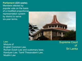 Supreme Court of  Sri Lanka Law: Mixture of  English Common Law, Roman Dutch Law and customary laws; Kandyan Law, Tamil Thesavalami Law, Muslim Law  Parliament  (225 seats);  Members elected by popular vote on the basis of a modified proportional  representation system  by district to serve  six-year terms. 
