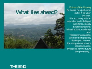 THE END What lies ahead? Future of the Country Sri Lanka has just come out of a 30 year  civil war.  It is a country with an educated and intelligent workforce, mostly English speaking. Infrastructure; roadways and  Telecommunications, are now being rapidly developed to meet  the rising demands of a liberated nation. Prospects for the future are promising.  