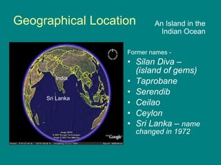 Geographical Location Former names - Silan Diva – (island of gems) Taprobane Serendib Ceilao  Ceylon Sri Lanka –   name changed in 1972 An Island in the Indian Ocean Sri Lanka India 