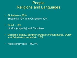 People Religions and Languages Sinhalese – 80%   Buddhists 70% and Christians 30% Tamil  -  8%   Hindus (majority) and Christians Moslems, Malay, Burgher   (mixture of Portuguese, Dutch and British descendents)  -  12% High literacy rate  – 90.1% 