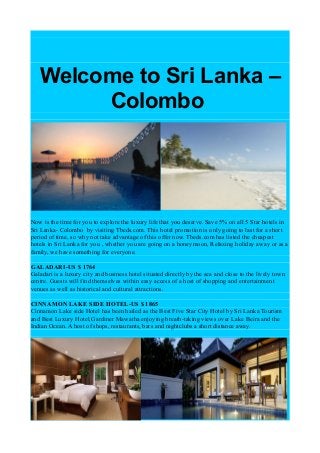 Welcome to Sri Lanka –
Colombo
Now is the time for you to explore the luxury life that you deserve. Save 5% on all 5 Star hotels in
Sri Lanka- Colombo by visiting Tbeds.com. This hotel promotion is only going to last for a short
period of time, so why not take advantage of this offer now. Tbeds.com has listed the cheapest
hotels in Sri Lanka for you , whether you are going on a honeymoon, Relaxing holiday away or as a
family, we have something for everyone.
GALADARI-US $ 1764
Galadari is a luxury city and business hotel situated directly by the sea and close to the lively town
centre. Guests will find themselves within easy access of a host of shopping and entertainment
venues as well as historical and cultural attractions.
CINNAMON LAKE SIDE HOTEL-US $ 1865
Cinnamon Lake side Hotel has been hailed as the Best Five Star City Hotel by Sri Lanka Tourism
and Best Luxury Hotel,Gardiner Mawatha enjoying breath-taking views over Lake Beira and the
Indian Ocean. A host of shops, restaurants, bars and nightclubs a short distance away.
 
