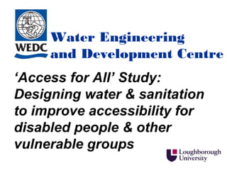 Water Engineering
     and Development Centre
‘Access for All’ Study:
Designing water & sanitation
to improve accessibility for
disabled people & other
vulnerable groups
 
