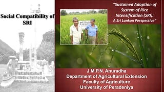 Social Compatibility of
SRI
J.M.P.N. Anuradha
Department of Agricultural Extension
Faculty of Agriculture
University of Peradeniya
“Sustained Adoption of
System of Rice
Intensification (SRI):
A Sri Lankan Perspective”
 