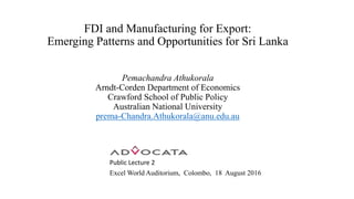 FDI and Manufacturing for Export:
Emerging Patterns and Opportunities for Sri Lanka
Pemachandra Athukorala
Arndt-Corden Department of Economics
Crawford School of Public Policy
Australian National University
prema-Chandra.Athukorala@anu.edu.au
Public Lecture 2
Excel World Auditorium, Colombo, 18 August 2016
 