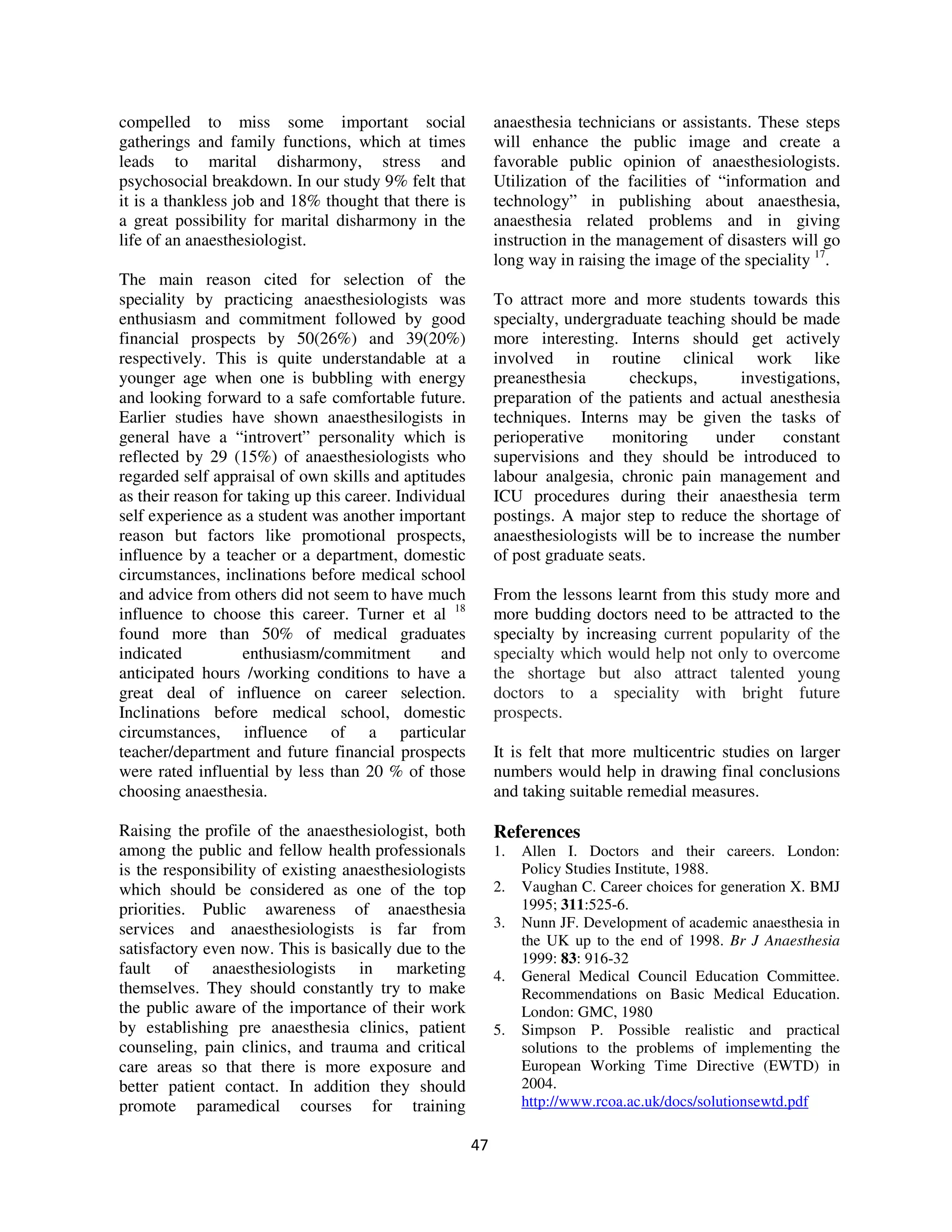 compelled to miss some important social                      anaesthesia technicians or assistants. These steps
gatherings and family functions, which at times              will enhance the public image and create a
leads to marital disharmony, stress and                      favorable public opinion of anaesthesiologists.
psychosocial breakdown. In our study 9% felt that            Utilization of the facilities of “information and
it is a thankless job and 18% thought that there is          technology” in publishing about anaesthesia,
a great possibility for marital disharmony in the            anaesthesia related problems and in giving
life of an anaesthesiologist.                                instruction in the management of disasters will go
                                                             long way in raising the image of the speciality 17.
The main reason cited for selection of the
speciality by practicing anaesthesiologists was              To attract more and more students towards this
enthusiasm and commitment followed by good                   specialty, undergraduate teaching should be made
financial prospects by 50(26%) and 39(20%)                   more interesting. Interns should get actively
respectively. This is quite understandable at a              involved in routine clinical work like
younger age when one is bubbling with energy                 preanesthesia       checkups,       investigations,
and looking forward to a safe comfortable future.            preparation of the patients and actual anesthesia
Earlier studies have shown anaesthesilogists in              techniques. Interns may be given the tasks of
general have a “introvert” personality which is              perioperative     monitoring     under    constant
reflected by 29 (15%) of anaesthesiologists who              supervisions and they should be introduced to
regarded self appraisal of own skills and aptitudes          labour analgesia, chronic pain management and
as their reason for taking up this career. Individual        ICU procedures during their anaesthesia term
self experience as a student was another important           postings. A major step to reduce the shortage of
reason but factors like promotional prospects,               anaesthesiologists will be to increase the number
influence by a teacher or a department, domestic             of post graduate seats.
circumstances, inclinations before medical school
and advice from others did not seem to have much             From the lessons learnt from this study more and
influence to choose this career. Turner et al 18             more budding doctors need to be attracted to the
found more than 50% of medical graduates                     specialty by increasing current popularity of the
indicated          enthusiasm/commitment          and        specialty which would help not only to overcome
anticipated hours /working conditions to have a              the shortage but also attract talented young
great deal of influence on career selection.                 doctors to a speciality with bright future
Inclinations before medical school, domestic                 prospects.
circumstances, influence of a particular
teacher/department and future financial prospects            It is felt that more multicentric studies on larger
were rated influential by less than 20 % of those            numbers would help in drawing final conclusions
choosing anaesthesia.                                        and taking suitable remedial measures.

Raising the profile of the anaesthesiologist, both           References
among the public and fellow health professionals             1.   Allen I. Doctors and their careers. London:
is the responsibility of existing anaesthesiologists              Policy Studies Institute, 1988.
which should be considered as one of the top                 2.   Vaughan C. Career choices for generation X. BMJ
priorities. Public awareness of anaesthesia                       1995; 311:525-6.
services and anaesthesiologists is far from                  3.   Nunn JF. Development of academic anaesthesia in
                                                                  the UK up to the end of 1998. Br J Anaesthesia
satisfactory even now. This is basically due to the
                                                                  1999: 83: 916-32
fault of anaesthesiologists in marketing                     4.   General Medical Council Education Committee.
themselves. They should constantly try to make                    Recommendations on Basic Medical Education.
the public aware of the importance of their work                  London: GMC, 1980
by establishing pre anaesthesia clinics, patient             5.   Simpson P. Possible realistic and practical
counseling, pain clinics, and trauma and critical                 solutions to the problems of implementing the
care areas so that there is more exposure and                     European Working Time Directive (EWTD) in
better patient contact. In addition they should                   2004.
promote paramedical courses for training                          http://www.rcoa.ac.uk/docs/solutionsewtd.pdf

                                                        47
 