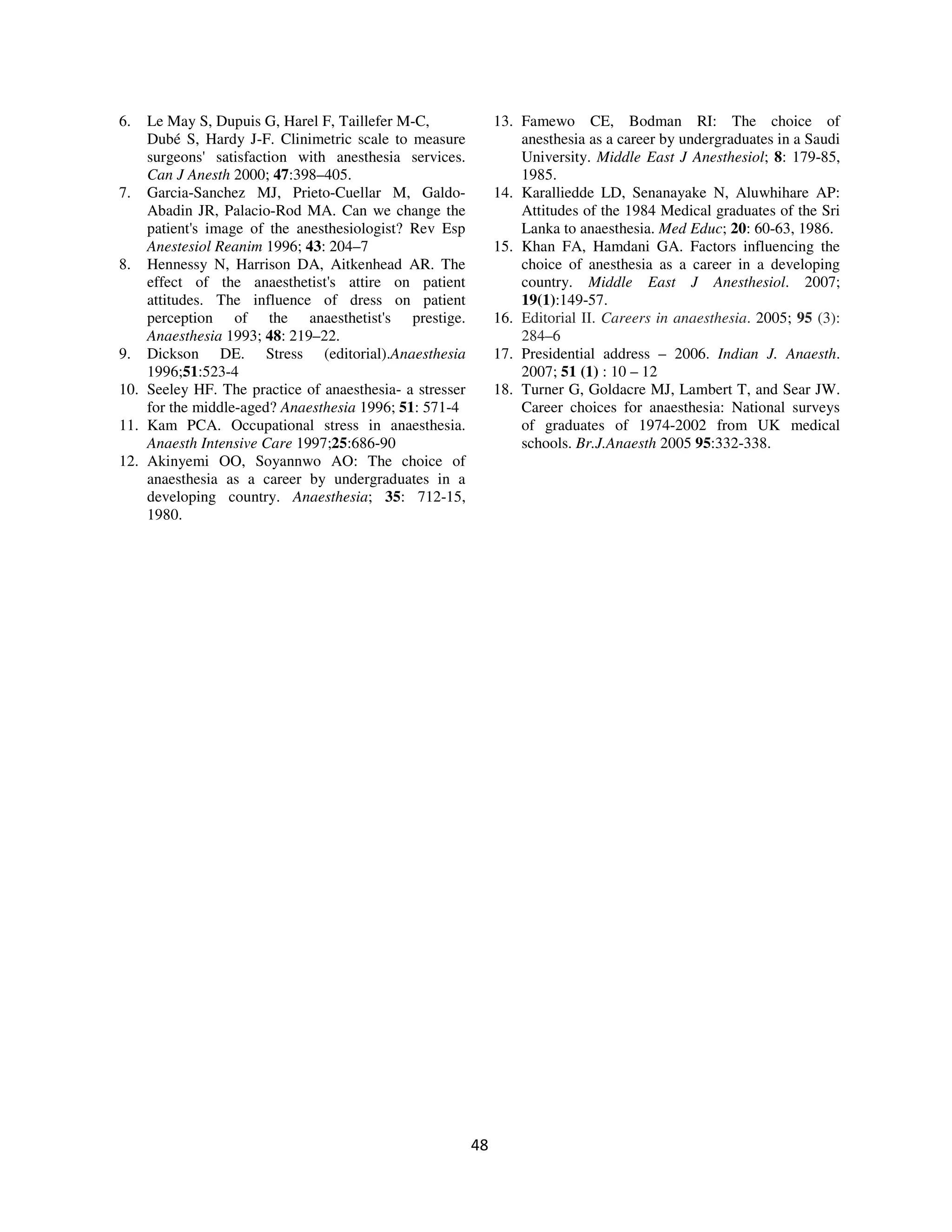 6.  Le May S, Dupuis G, Harel F, Taillefer M-C,               13. Famewo CE, Bodman RI: The choice of
    Dubé S, Hardy J-F. Clinimetric scale to measure               anesthesia as a career by undergraduates in a Saudi
    surgeons' satisfaction with anesthesia services.              University. Middle East J Anesthesiol; 8: 179-85,
    Can J Anesth 2000; 47:398–405.                                1985.
7. Garcia-Sanchez MJ, Prieto-Cuellar M, Galdo-                14. Karalliedde LD, Senanayake N, Aluwhihare AP:
    Abadin JR, Palacio-Rod MA. Can we change the                  Attitudes of the 1984 Medical graduates of the Sri
    patient's image of the anesthesiologist? Rev Esp              Lanka to anaesthesia. Med Educ; 20: 60-63, 1986.
    Anestesiol Reanim 1996; 43: 204–7                         15. Khan FA, Hamdani GA. Factors influencing the
8. Hennessy N, Harrison DA, Aitkenhead AR. The                    choice of anesthesia as a career in a developing
    effect of the anaesthetist's attire on patient                country. Middle East J Anesthesiol. 2007;
    attitudes. The influence of dress on patient                  19(1):149-57.
    perception of the anaesthetist's prestige.                16. Editorial II. Careers in anaesthesia. 2005; 95 (3):
    Anaesthesia 1993; 48: 219–22.                                 284–6
9. Dickson DE. Stress (editorial).Anaesthesia                 17. Presidential address – 2006. Indian J. Anaesth.
    1996;51:523-4                                                 2007; 51 (1) : 10 – 12
10. Seeley HF. The practice of anaesthesia- a stresser        18. Turner G, Goldacre MJ, Lambert T, and Sear JW.
    for the middle-aged? Anaesthesia 1996; 51: 571-4              Career choices for anaesthesia: National surveys
11. Kam PCA. Occupational stress in anaesthesia.                  of graduates of 1974-2002 from UK medical
    Anaesth Intensive Care 1997;25:686-90                         schools. Br.J.Anaesth 2005 95:332-338.
12. Akinyemi OO, Soyannwo AO: The choice of
    anaesthesia as a career by undergraduates in a
    developing country. Anaesthesia; 35: 712-15,
    1980.




                                                         48
 
