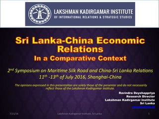 2nd	Symposium	on	Mari0me	Silk	Road	and	China-Sri	Lanka	Rela0ons		
11th	-13th	of	July	2016,	Shanghai-China
"The	opinions	expressed	in	this	presenta0on	are	solely	those	of	the	presenter	and	do	not	necessarily	
reﬂect	those	of	the	Lakshman	Kadirgamar	Ins0tute.
Ravindra Deyshappriya
Research Director
Lakshman Kadirgamar Institute
Sri Lanka
ravindra@lki.lk
7/11/16	 Lakshman	Kadirgamar	Ins3tute,	Sri	Lanka	 1	
 