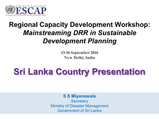 Regional Capacity Development Workshop:
Mainstreaming DRR in Sustainable
Development Planning
Sri Lanka Country Presentation
13-16 September2016
New Delhi, India
S S Miyanawala
Secretary
Ministry of Disaster Management
Government of Sri Lanka
 