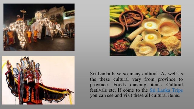 Sri Lanka have so many cultural. As well as
the these cultural vary from province to
province. Foods dancing items Cultural
festivals etc. If come to the Sri Lanka Trips
you can see and visit these all cultural items.
 