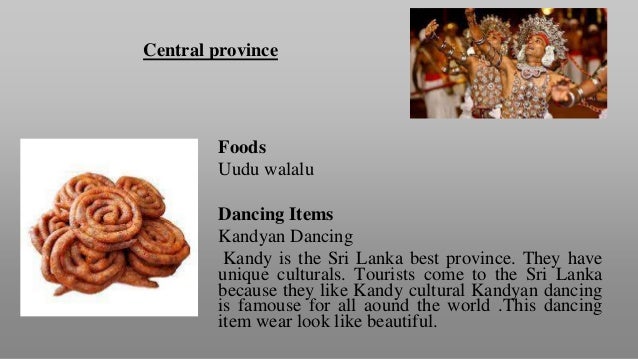 Central province
Foods
Uudu walalu
Dancing Items
Kandyan Dancing
Kandy is the Sri Lanka best province. They have
unique culturals. Tourists come to the Sri Lanka
because they like Kandy cultural Kandyan dancing
is famouse for all aound the world .This dancing
item wear look like beautiful.
 