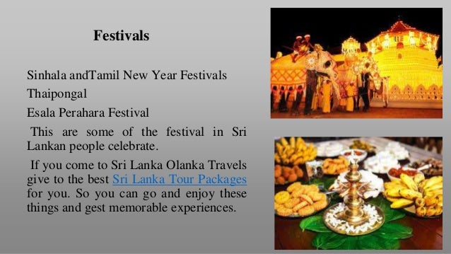 Sinhala andTamil New Year Festivals
Thaipongal
Esala Perahara Festival
This are some of the festival in Sri
Lankan people celebrate.
If you come to Sri Lanka Olanka Travels
give to the best Sri Lanka Tour Packages
for you. So you can go and enjoy these
things and gest memorable experiences.
Festivals
 