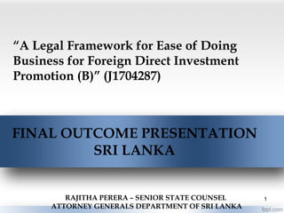 “A Legal Framework for Ease of Doing
Business for Foreign Direct Investment
Promotion (B)” (J1704287)
FINAL OUTCOME PRESENTATION
SRI LANKA
RAJITHA PERERA – SENIOR STATE COUNSEL
ATTORNEY GENERALS DEPARTMENT OF SRI LANKA
1
 